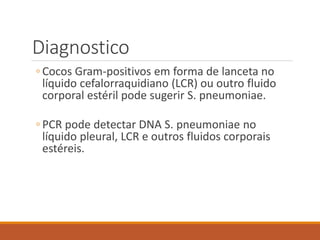 Diagnostico
◦ Cocos Gram-positivos em forma de lanceta no
líquido cefalorraquidiano (LCR) ou outro fluido
corporal estéril pode sugerir S. pneumoniae.
◦ PCR pode detectar DNA S. pneumoniae no
líquido pleural, LCR e outros fluidos corporais
estéreis.
 