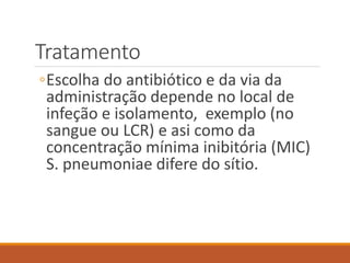 Tratamento
◦Escolha do antibiótico e da via da
administração depende no local de
infeção e isolamento, exemplo (no
sangue ou LCR) e asi como da
concentração mínima inibitória (MIC)
S. pneumoniae difere do sítio.
 