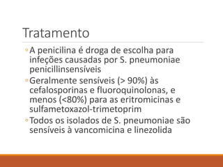 Tratamento
◦A penicilina é droga de escolha para
infeções causadas por S. pneumoniae
penicillinsensíveis
◦Geralmente sensíveis (> 90%) às
cefalosporinas e fluoroquinolonas, e
menos (<80%) para as eritromicinas e
sulfametoxazol-trimetoprim
◦Todos os isolados de S. pneumoniae são
sensíveis à vancomicina e linezolida
 
