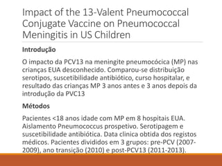 Impact of the 13-Valent Pneumococcal
Conjugate Vaccine on Pneumococcal
Meningitis in US Children
Introdução
O impacto da PCV13 na meningite pneumocócica (MP) nas
crianças EUA desconhecido. Comparou-se distribuição
serotipos, suscetibilidade antibiótico, curso hospitalar, e
resultado das crianças MP 3 anos antes e 3 anos depois da
introdução da PVC13
Métodos
Pacientes <18 anos idade com MP em 8 hospitais EUA.
Aislamento Pneumococcus prospetivo. Serotipagem e
suscetibilidade antibiótica. Data clinica obtida dos registos
médicos. Pacientes divididos em 3 grupos: pre-PCV (2007-
2009), ano transição (2010) e post-PCV13 (2011-2013).
 
