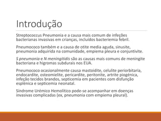Introdução
Streptococcus Pneumonia e a causa mais comum de infeções
bacterianas invasivas em crianças, incluídos bacteriemia febril.
Pneumococo também e a causa de otite media aguda, sinusite,
pneumonia adquirida na comunidade, empiema pleura e conjuntivite.
S pneumonia e N meningitidis são as causas mais comuns de meningite
bacteriana e higromas subdurais nos EUA.
Pneumococo ocasionalmente causa mastoidite, celulite periorbitaria,
endocardite, osteomielite, pericardite, peritonite, artrite piogénica,
infeção tecidos brandos, septicemia em pacientes com disfunção
esplénica e septicemia neonatal.
Síndrome Urémico Hemolítico pode-se acompanhar em doenças
invasivas complicadas (ex, pneumonia com empiema pleural).
 