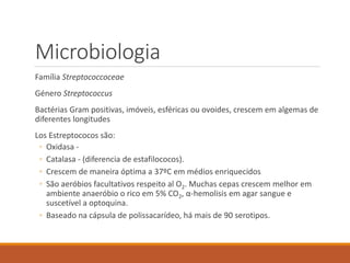 Microbiologia
Família Streptococcoceae
Género Streptococcus
Bactérias Gram positivas, imóveis, esféricas ou ovoides, crescem em algemas de
diferentes longitudes
Los Estreptococos são:
◦ Oxidasa -
◦ Catalasa - (diferencia de estafilococos).
◦ Crescem de maneira óptima a 37ºC em médios enriquecidos
◦ São aeróbios facultativos respeito al O2. Muchas cepas crescem melhor em
ambiente anaeróbio o rico em 5% CO2, α-hemolisis em agar sangue e
suscetível a optoquina.
◦ Baseado na cápsula de polissacarídeo, há mais de 90 serotipos.
 
