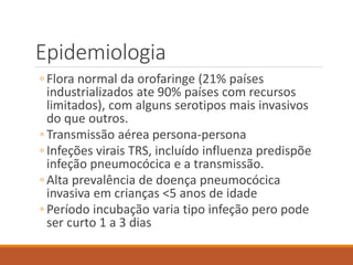 Epidemiologia
◦ Flora normal da orofaringe (21% países
industrializados ate 90% países com recursos
limitados), com alguns serotipos mais invasivos
do que outros.
◦ Transmissão aérea persona-persona
◦ Infeções virais TRS, incluído influenza predispõe
infeção pneumocócica e a transmissão.
◦ Alta prevalência de doença pneumocócica
invasiva em crianças <5 anos de idade
◦ Período incubação varia tipo infeção pero pode
ser curto 1 a 3 dias
 