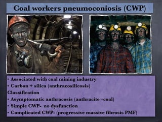 • Associated with coal mining industry
• Carbon + silica (anthracosilicosis)
Classification
• Asymptomatic anthracosis (anthracite –coal)
• Simple CWP- no dysfunction
• Complicated CWP- (progressive massive fibrosis PMF)
Coal workers pneumoconiosis (CWP)
 