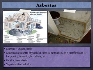• Asbestos = unquenchable
• Asbsetos is resistant to physical and chemical destruction and is therefore used for
fire proofing, insulation, brake lining etc.
• Construction material
• Ship demolition industry
Asbestos
 
