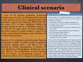 Clinical scenario
A man of 78 reports gradually worsening
breathlessness; he has no relevant medical history
of note and has never been a regular smoker. His
spirometry reveals that both his FEV1 and FVC
are about 50% of their predicted values; the
machine interprets this as a ‘restrictive’ picture. In
his 20’s-30’s he spent about 15 years working in
the boiler rooms of a power station. A chest X-ray
reveals several pleural plaques, some calcified, but
no other abnormalities.

Because of his symptoms and pulmonary function
abnormality (neither of which could be explained
by pleural plaques alone – see Box 1) he was
referred for further investigation. A thoracic CT
scan identified a limited degree of bilateral, lower
zone fibrosis. The combination of these findings
with his history of occupational exposure was
considered sufficient for a diagnosis of asbestosis.
 