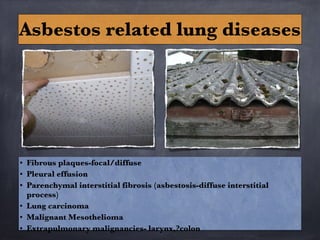 • Fibrous plaques-focal/diffuse
• Pleural effusion
• Parenchymal interstitial fibrosis (asbestosis-diffuse interstitial
process)
• Lung carcinoma
• Malignant Mesothelioma
• Extrapulmonary malignancies- larynx,?colon
Asbestos related lung diseases
 