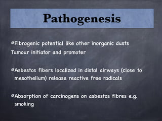 Fibrogenic potential like other inorganic dusts
Tumour initiator and promoter

Asbestos fibers localized in distal airways (close to
mesothelium) release reactive free radicals 

Absorption of carcinogens on asbestos fibres e.g.
smoking
Pathogenesis
 