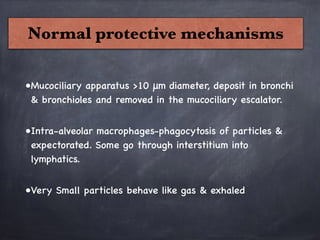 Normal protective mechanisms
•Mucociliary apparatus >10 μm diameter, deposit in bronchi
& bronchioles and removed in the mucociliary escalator.

•Intra-alveolar macrophages-phagocytosis of particles &
expectorated. Some go through interstitium into
lymphatics.

•Very Small particles behave like gas & exhaled
 