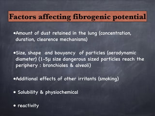 •Amount of dust retained in the lung (concentration,
duration, clearence mechanisms)

•Size, shape and bouyancy of particles (aerodynamic
diameter) (1-5μ size dangerous sized particles reach the
periphery : bronchioles & alveoli)

•Additional effects of other irritants (smoking)

• Solubility & physiochemical

• reactivity
Factors affecting fibrogenic potential
 