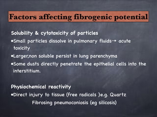 Solubility & cytotoxicity of particles
•Small particles dissolve in pulmonary fluids→ acute
toxicity
•Larger,non soluble persist in lung parenchyma
•Some dusts directly penetrate the epithelial cells into the
interstitium.

Physiochemical reactivity 
•Direct injury to tissue (free radicals )e.g. Quartz
Fibrosing pneumoconiosis (eg silicosis)
Factors affecting fibrogenic potential
 
