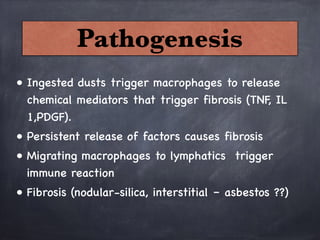 Pathogenesis
• Ingested dusts trigger macrophages to release
chemical mediators that trigger fibrosis (TNF, IL
1,PDGF).
• Persistent release of factors causes fibrosis
• Migrating macrophages to lymphatics trigger
immune reaction 
• Fibrosis (nodular-silica, interstitial – asbestos ??)
 