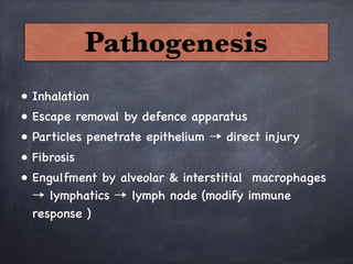 • Inhalation 
• Escape removal by defence apparatus
• Particles penetrate epithelium → direct injury
• Fibrosis 
• Engulfment by alveolar & interstitial macrophages
→ lymphatics → lymph node (modify immune
response )
Pathogenesis
 