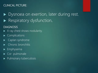 CLINICAL PICTURE:
 Dysnoea on exertion, later during rest.
 Respiratory dysfunction.
DIAGNOSIS
 X ray chest shows nodularity.
 Complications
 Caplan syndrome
 Chronic bronchitis
 Emphysema
 Cor pulmonale
 Pulmonary tuberculosis
 