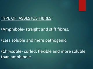 TYPE OF ASBESTOS FIBRES:
•Amphibole- straight and stiff fibres.
•Less soluble and mere pathogenic.
•Chrysotile- curled, flexible and more soluble
than amphibole
 