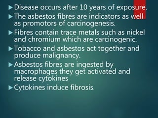 Disease occurs after 10 years of exposure.
The asbestos fibres are indicators as well
as promotors of carcinogenesis.
Fibres contain trace metals such as nickel
and chromium which are carcinogenic.
Tobacco and asbestos act together and
produce malignancy.
Asbestos fibres are ingested by
macrophages they get activated and
release cytokines
Cytokines induce fibrosis.
 