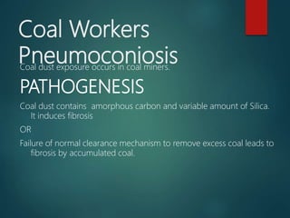 Coal Workers
PneumoconiosisCoal dust exposure occurs in coal miners.
PATHOGENESIS
Coal dust contains amorphous carbon and variable amount of Silica.
It induces fibrosis
OR
Failure of normal clearance mechanism to remove excess coal leads to
fibrosis by accumulated coal.
 