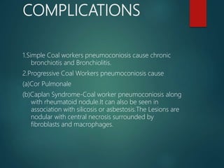 COMPLICATIONS
1.Simple Coal workers pneumoconiosis cause chronic
bronchiotis and Bronchiolitis.
2.Progressive Coal Workers pneumoconiosis cause
(a)Cor Pulmonale
(b)Caplan Syndrome-Coal worker pneumoconiosis along
with rheumatoid nodule.It can also be seen in
association with silicosis or asbestosis.The Lesions are
nodular with central necrosis surrounded by
fibroblasts and macrophages.
 