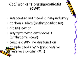 Coal workers pneumoconiosis
(CWP)
• Associated with coal mining industry
• Carbon + silica (anthracosilicosis)
• Classification
• Asymptomatic anthracosis
(anthracite –coal)
• Simple CWP- no dysfunction
• Complicated CWP- (progressive
massive fibrosis PMF)
 