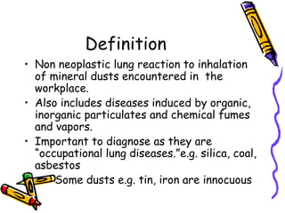 Definition
• Non neoplastic lung reaction to inhalation
of mineral dusts encountered in the
workplace.
• Also includes diseases induced by organic,
inorganic particulates and chemical fumes
and vapors.
• Important to diagnose as they are
“occupational lung diseases.”e.g. silica, coal,
asbestos
• Some dusts e.g. tin, iron are innocuous
 