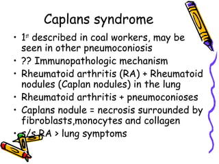 Caplans syndrome
• 1st
described in coal workers, may be
seen in other pneumoconiosis
• ?? Immunopathologic mechanism
• Rheumatoid arthritis (RA) + Rheumatoid
nodules (Caplan nodules) in the lung
• Rheumatoid arthritis + pneumoconioses
• Caplans nodule = necrosis surrounded by
fibroblasts,monocytes and collagen
• s/s RA > lung symptoms
 
