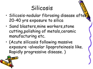 Silicosis
• Silicosis-nodular fibrosing disease after
20-40 yrs exposure to silica
• Sand blasters,mine workers,stone
cutting,polishing of metals,ceramic
manufacturing etc.
• (Acute silicosis following massive
exposure –alveolar lipoproteinosis like.
Rapidly progressive disease. )
 