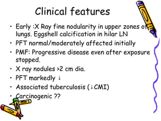 Clinical features
• Early :X Ray fine nodularity in upper zones of
lungs. Eggshell calcification in hilar LN
• PFT normal/moderately affected initially
• PMF: Progressive disease even after exposure
stopped.
• X ray nodules >2 cm dia.
• PFT markedly ↓
• Associated tuberculosis ( CMI)↓
• Carcinogenic ??
 