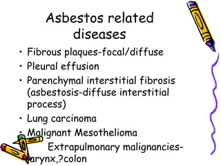 Asbestos related
diseases
• Fibrous plaques-focal/diffuse
• Pleural effusion
• Parenchymal interstitial fibrosis
(asbestosis-diffuse interstitial
process)
• Lung carcinoma
• Malignant Mesothelioma
• Extrapulmonary malignancies-
larynx,?colon
 