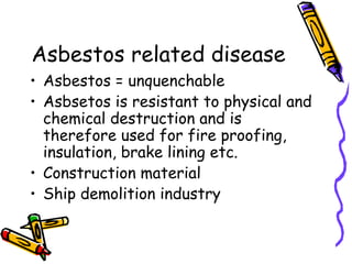 Asbestos related disease
• Asbestos = unquenchable
• Asbsetos is resistant to physical and
chemical destruction and is
therefore used for fire proofing,
insulation, brake lining etc.
• Construction material
• Ship demolition industry
 