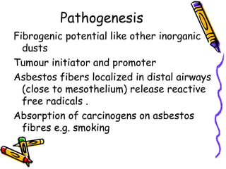 Pathogenesis
Fibrogenic potential like other inorganic
dusts
Tumour initiator and promoter
Asbestos fibers localized in distal airways
(close to mesothelium) release reactive
free radicals .
Absorption of carcinogens on asbestos
fibres e.g. smoking
 