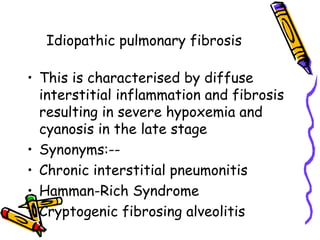 Idiopathic pulmonary fibrosis
• This is characterised by diffuse
interstitial inflammation and fibrosis
resulting in severe hypoxemia and
cyanosis in the late stage
• Synonyms:--
• Chronic interstitial pneumonitis
• Hamman-Rich Syndrome
• Cryptogenic fibrosing alveolitis
 
