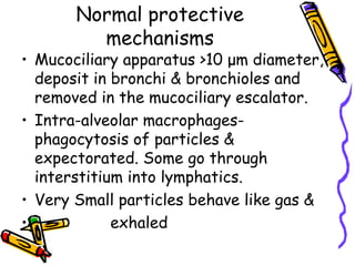 Normal protective
mechanisms
• Mucociliary apparatus >10 μm diameter,
deposit in bronchi & bronchioles and
removed in the mucociliary escalator.
• Intra-alveolar macrophages-
phagocytosis of particles &
expectorated. Some go through
interstitium into lymphatics.
• Very Small particles behave like gas &
• exhaled
 