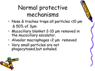Normal protective
mechanisms
• Nose & trachea traps all particles >10 μm
& 50% of 3μm
• Mucociliary blanket 2-10 μm removed in
the mucociliary escalator.
• Alveolar macrophages <2 μm removed
• Very small particles are not
phagocytosed,but exhaled.
 