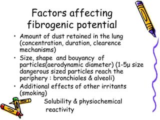 Factors affecting
fibrogenic potential
• Amount of dust retained in the lung
(concentration, duration, clearence
mechanisms)
• Size, shape and bouyancy of
particles(aerodynamic diameter) (1-5μ size
dangerous sized particles reach the
periphery : bronchioles & alveoli)
• Additional effects of other irritants
(smoking)
• Solubility & physiochemical
• reactivity
 