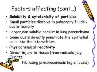 Factors affecting (cont…)
• Solubility & cytotoxicity of particles
• Small particles dissolve in pulmonary fluids→
acute toxicity
• Larger,non soluble persist in lung parenchyma
• Some dusts directly penetrate the epithelial
cells into the interstitium.
• Physiochemical reactivity
• Direct injury to tissue (free radicals )e.g.
Quartz
• Fibrosing pneumoconiosis (eg silicosis)
 