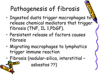 Pathogenesis of fibrosis
• Ingested dusts trigger macrophages to
release chemical mediators that trigger
fibrosis (TNF, IL 1,PDGF).
• Persistent release of factors causes
fibrosis
• Migrating macrophages to lymphatics
trigger immune reaction
• Fibrosis (nodular-silica, interstitial –
• asbestos ??)
 