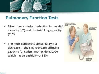 Pulmonary Function Tests
• May show a modest reduction in the vital
capacity (VC) and the total lung capacity
(TLC).
• The most consistent abnormality is a
decrease in the single-breath diffusing
capacity for carbon monoxide (DLCO),
which has a sensitivity of 89%.
 