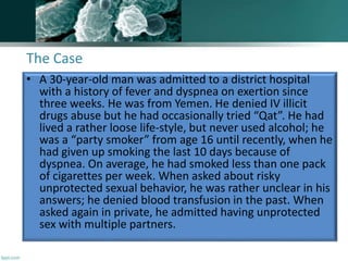The Case
• A 30-year-old man was admitted to a district hospital
with a history of fever and dyspnea on exertion since
three weeks. He was from Yemen. He denied IV illicit
drugs abuse but he had occasionally tried “Qat”. He had
lived a rather loose life-style, but never used alcohol; he
was a “party smoker” from age 16 until recently, when he
had given up smoking the last 10 days because of
dyspnea. On average, he had smoked less than one pack
of cigarettes per week. When asked about risky
unprotected sexual behavior, he was rather unclear in his
answers; he denied blood transfusion in the past. When
asked again in private, he admitted having unprotected
sex with multiple partners.
 
