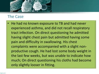 The Case
• He had no known exposure to TB and had never
experienced asthma, and did not recall respiratory
tract infection. On direct questioning he admitted
having slight chest pain but admitted having some
pain and difficulty in swallowing. His chest
complaints were accompanied with a slight non-
productive cough. He had lost some body weight in
the last few weeks, but was unable to indicate how
much; On direct questioning his cloths had become
only slightly looser in fitting.
 