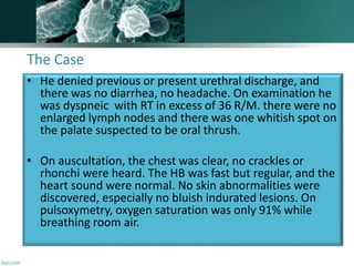 The Case
• He denied previous or present urethral discharge, and
there was no diarrhea, no headache. On examination he
was dyspneic with RT in excess of 36 R/M. there were no
enlarged lymph nodes and there was one whitish spot on
the palate suspected to be oral thrush.
• On auscultation, the chest was clear, no crackles or
rhonchi were heard. The HB was fast but regular, and the
heart sound were normal. No skin abnormalities were
discovered, especially no bluish indurated lesions. On
pulsoxymetry, oxygen saturation was only 91% while
breathing room air.
 