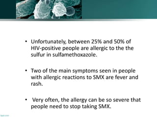 • Unfortunately, between 25% and 50% of
HIV-positive people are allergic to the the
sulfur in sulfamethoxazole.
• Two of the main symptoms seen in people
with allergic reactions to SMX are fever and
rash.
• Very often, the allergy can be so severe that
people need to stop taking SMX.
 