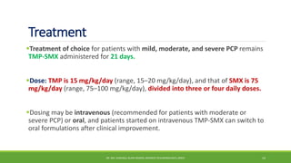 Treatment
Treatment of choice for patients with mild, moderate, and severe PCP remains
TMP-SMX administered for 21 days.
Dose: TMP is 15 mg/kg/day (range, 15–20 mg/kg/day), and that of SMX is 75
mg/kg/day (range, 75–100 mg/kg/day), divided into three or four daily doses.
Dosing may be intravenous (recommended for patients with moderate or
severe PCP) or oral, and patients started on intravenous TMP-SMX can switch to
oral formulations after clinical improvement.
DR. MD. SHAFIQUL ISLAM DEWAN, RESIDENT (PULMONOLOGY), DMCH 14
 