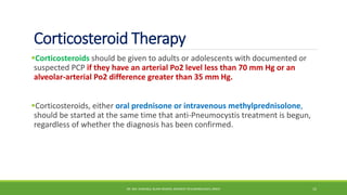 Corticosteroid Therapy
Corticosteroids should be given to adults or adolescents with documented or
suspected PCP if they have an arterial Po2 level less than 70 mm Hg or an
alveolar-arterial Po2 difference greater than 35 mm Hg.
Corticosteroids, either oral prednisone or intravenous methylprednisolone,
should be started at the same time that anti-Pneumocystis treatment is begun,
regardless of whether the diagnosis has been confirmed.
DR. MD. SHAFIQUL ISLAM DEWAN, RESIDENT (PULMONOLOGY), DMCH 15
 