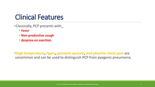 Clinical Features
Classically, PCP presents with_
 Fever
 Non-productive cough
 dyspnea on exertion.
High temperature, rigors, purulent sputum, and pleuritic chest pain are
uncommon and can be used to distinguish PCP from pyogenic pneumonia.
DR. MD. SHAFIQUL ISLAM DEWAN, RESIDENT (PULMONOLOGY), DMCH 5
 