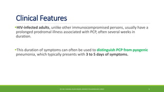 Clinical Features
HIV-infected adults, unlike other immunocompromised persons, usually have a
prolonged prodromal illness associated with PCP, often several weeks in
duration.
This duration of symptoms can often be used to distinguish PCP from pyogenic
pneumonia, which typically presents with 3 to 5 days of symptoms.
DR. MD. SHAFIQUL ISLAM DEWAN, RESIDENT (PULMONOLOGY), DMCH 6
 