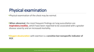 Physical examination
Physical examination of the chest may be normal.
When abnormal, the most frequent findings on lung auscultation are
inspiratory crackles, which have been reported to be associated with a greater
disease severity and an increased mortality.
Oxygen desaturation with exertion is a sensitive but nonspecific indicator of
PCP.
DR. MD. SHAFIQUL ISLAM DEWAN, RESIDENT (PULMONOLOGY), DMCH 7
 