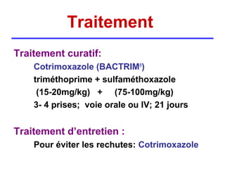 Traitement
Traitement curatif:
    Cotrimoxazole (BACTRIM®)
    triméthoprime + sulfaméthoxazole
     (15-20mg/kg) + (75-100mg/kg)
    3- 4 prises; voie orale ou IV; 21 jours


Traitement d’entretien :
    Pour éviter les rechutes: Cotrimoxazole
 