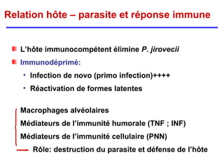 Relation hôte – parasite et réponse immune


   L’hôte immunocompétent élimine P. jirovecii
   Immunodéprimé:
   • Infection de novo (primo infection)++++
   • Réactivation de formes latentes

   Macrophages alvéolaires
   Médiateurs de l’immunité humorale (TNF ; INF)
   Médiateurs de l’immunité cellulaire (PNN)
      Rôle: destruction du parasite et défense de l’hôte
 