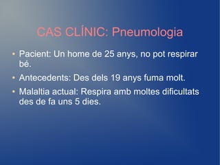 CAS CLÍNIC: Pneumologia
● Pacient: Un home de 25 anys, no pot respirar
bé.
● Antecedents: Des dels 19 anys fuma molt.
● Malaltia actual: Respira amb moltes dificultats
des de fa uns 5 dies.
 