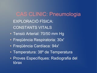CAS CLINIC: Pneumologia
EXPLORACIÓ FÍSICA:
CONSTANTS VITALS
● Tensió Arterial: 70/50 mm Hg
● Freqüència Respiratoria: 30x'
● Freqüència Cardíaca: 94x'
● Temperatura: 38º de Temperatura
● Proves Específiques: Radiografia del
tòrax
 